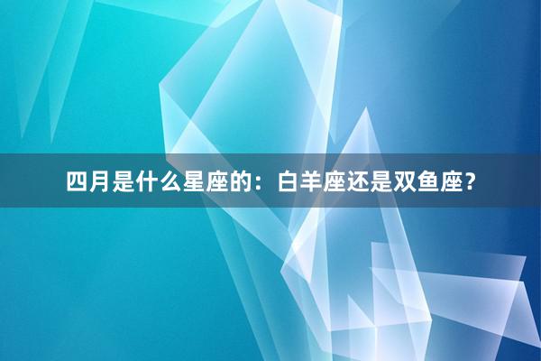 四月是什么星座的：白羊座还是双鱼座？