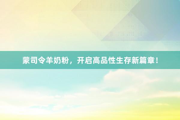 蒙司令羊奶粉，开启高品性生存新篇章！